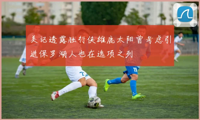 美记透露独行侠雄鹿太阳曾考虑引进保罗湖人也在选项之列