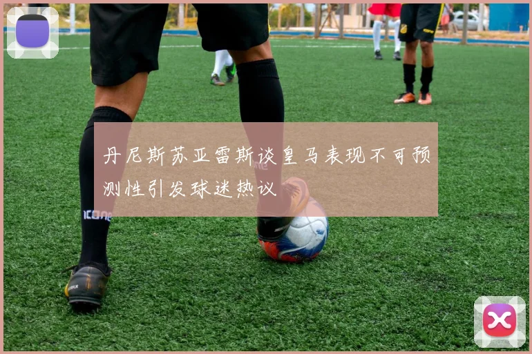 丹尼斯苏亚雷斯谈皇马表现不可预测性引发球迷热议