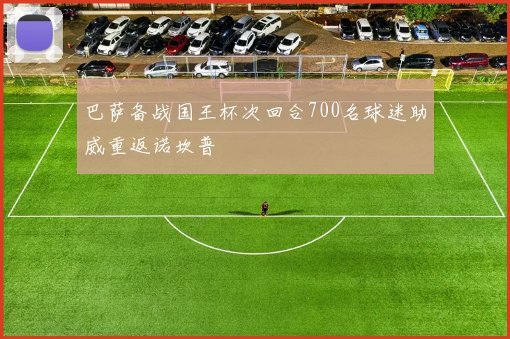 巴萨备战国王杯次回合700名球迷助威重返诺坎普
