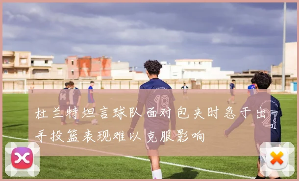 杜兰特坦言球队面对包夹时急于出手投篮表现难以克服影响