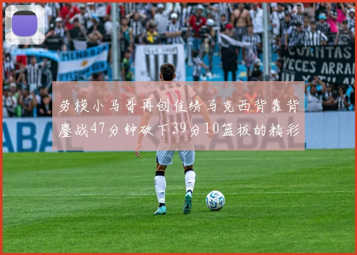 劳模小马哥再创佳绩马克西背靠背鏖战47分钟砍下39分10篮板的精彩表现