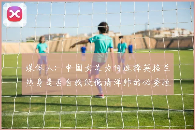 媒体人：中国女足为何选择英格兰热身是否自我贬低请洋帅的必要性何在