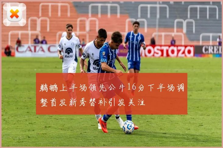 鹈鹕上半场领先公牛16分下半场调整首发新秀替补引发关注