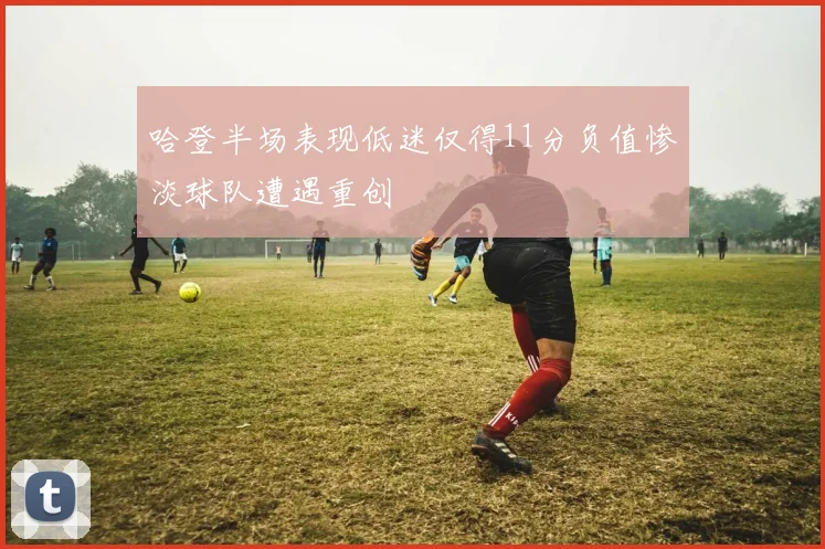 哈登半场表现低迷仅得11分负值惨淡球队遭遇重创