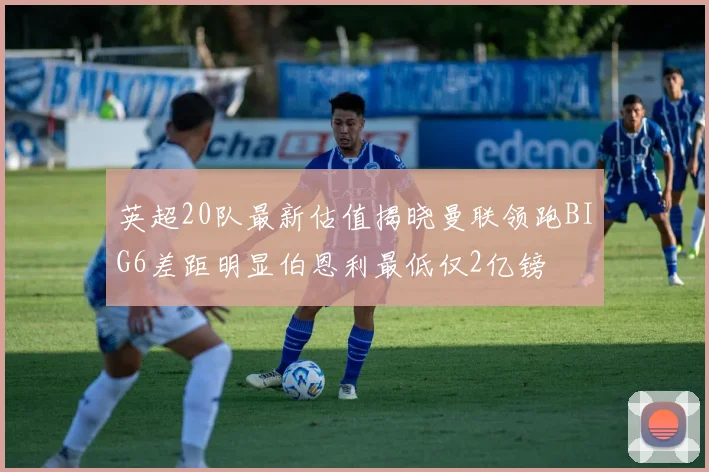 英超20队最新估值揭晓曼联领跑BIG6差距明显伯恩利最低仅2亿镑