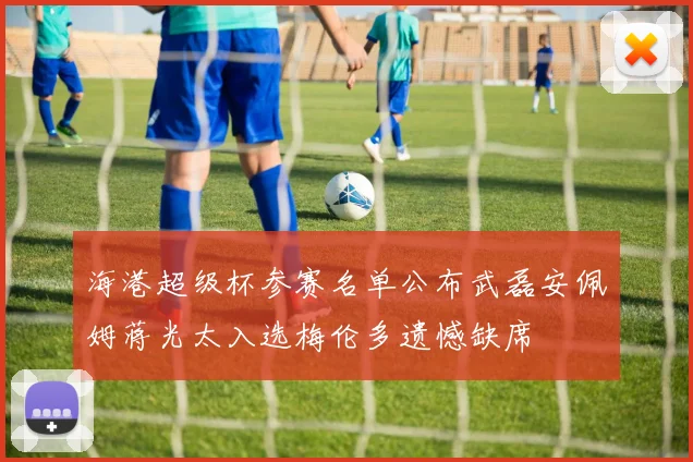 海港超级杯参赛名单公布武磊安佩姆蒋光太入选梅伦多遗憾缺席