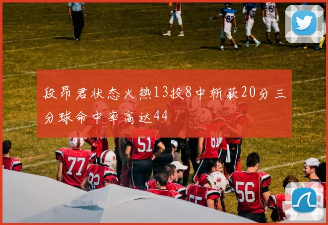 段昂君状态火热13投8中斩获20分三分球命中率高达44