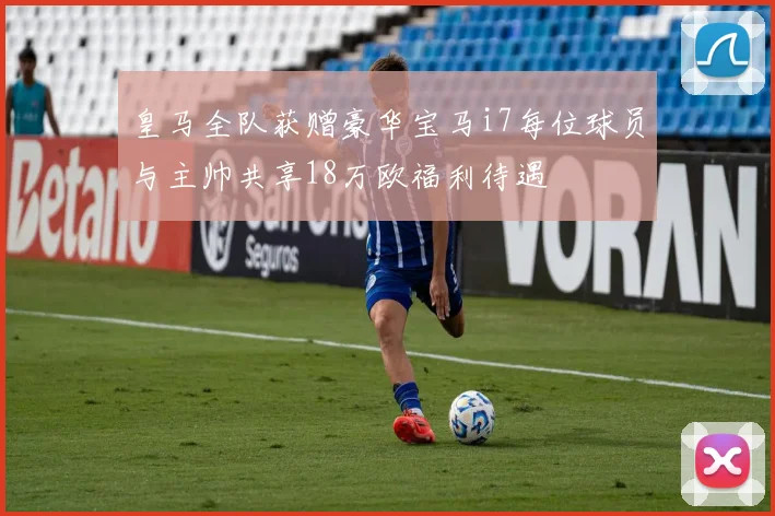 皇马全队获赠豪华宝马i7每位球员与主帅共享18万欧福利待遇