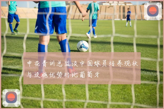 申花青训总监谈中国球员培养现状与设施优势对比葡萄牙