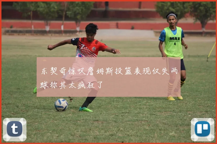 东契奇惊叹詹姆斯投篮表现仅失两球称其太疯狂了