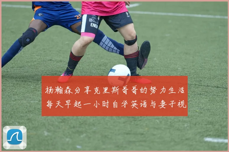杨瀚森分享克里斯哥哥的努力生活每天早起一小时自学英语与妻子视频通话