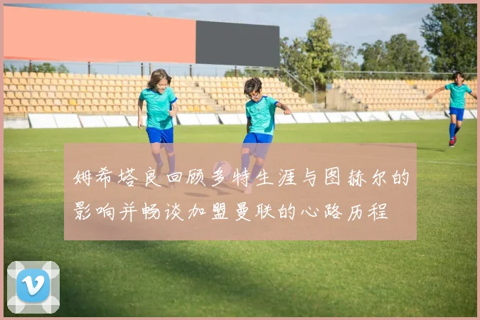 姆希塔良回顾多特生涯与图赫尔的影响并畅谈加盟曼联的心路历程
