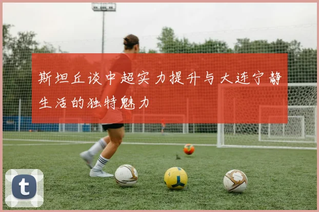 斯坦丘谈中超实力提升与大连宁静生活的独特魅力