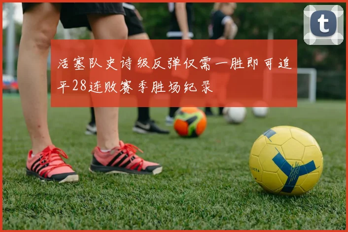 活塞队史诗级反弹仅需一胜即可追平28连败赛季胜场纪录